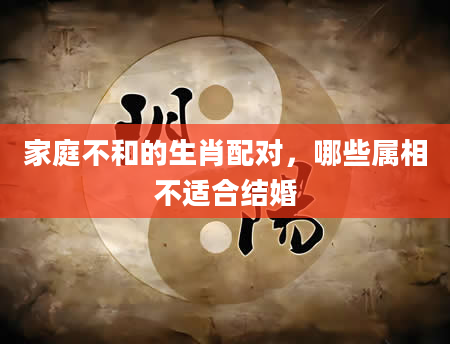 家庭不和的生肖配对，哪些属相不适合结婚