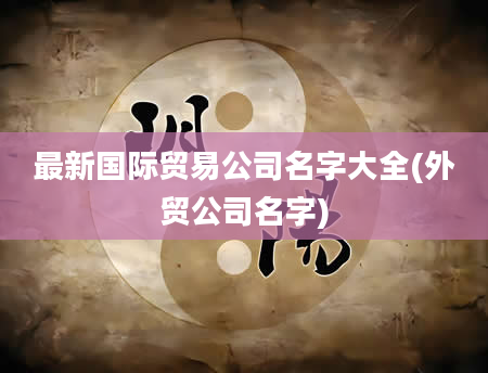 最新国际贸易公司名字大全(外贸公司名字)