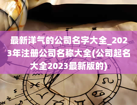 最新洋气的公司名字大全_2023年注册公司名称大全(公司起名大全2023最新版的)