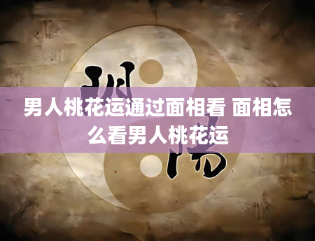 男人桃花运通过面相看 面相怎么看男人桃花运
