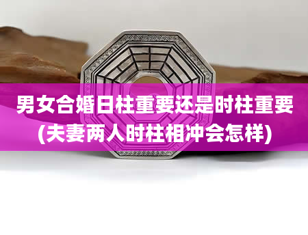 男女合婚日柱重要还是时柱重要(夫妻两人时柱相冲会怎样)