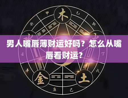 男人嘴唇薄财运好吗？怎么从嘴唇看财运？