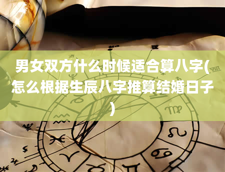 男女双方什么时候适合算八字(怎么根据生辰八字推算结婚日子)