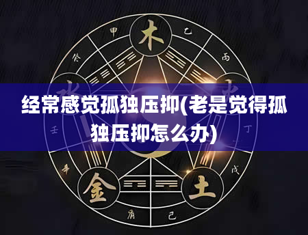 经常感觉孤独压抑(老是觉得孤独压抑怎么办)