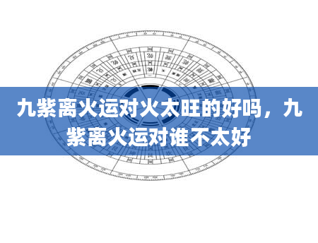 九紫离火运对火太旺的好吗，九紫离火运对谁不太好
