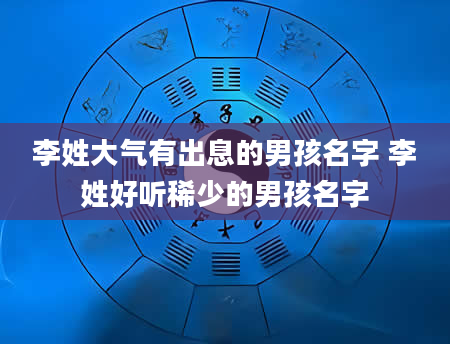 李姓大气有出息的男孩名字 李姓好听稀少的男孩名字