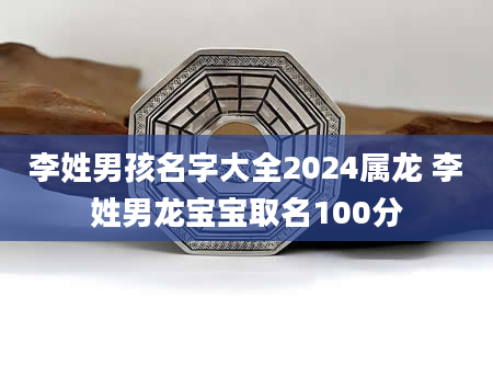 李姓男孩名字大全2024属龙 李姓男龙宝宝取名100分