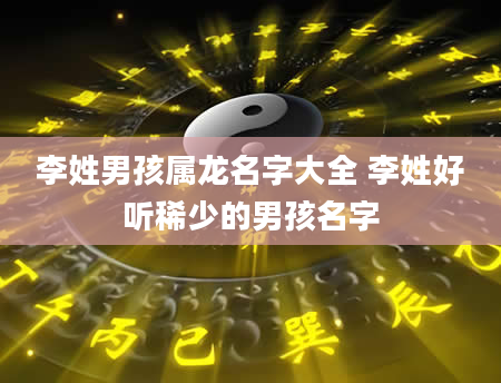李姓男孩属龙名字大全 李姓好听稀少的男孩名字