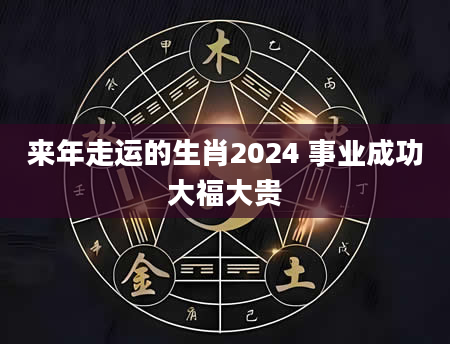 来年走运的生肖2024 事业成功大福大贵