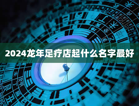 2024龙年足疗店起什么名字最好