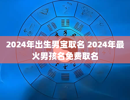 2024年出生男宝取名 2024年最火男孩名免费取名