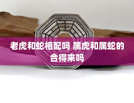 老虎和蛇相配吗 属虎和属蛇的合得来吗