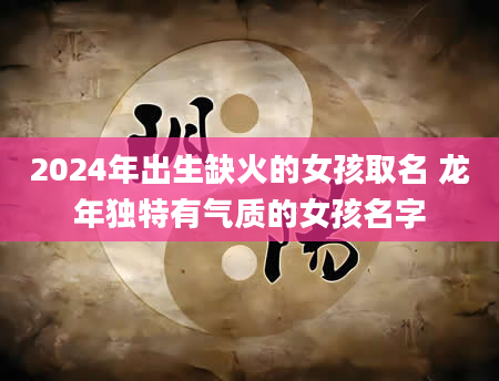 2024年出生缺火的女孩取名 龙年独特有气质的女孩名字