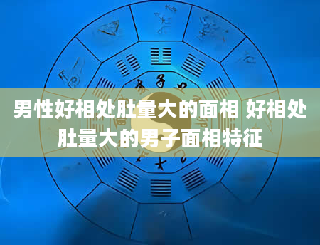 男性好相处肚量大的面相 好相处肚量大的男子面相特征