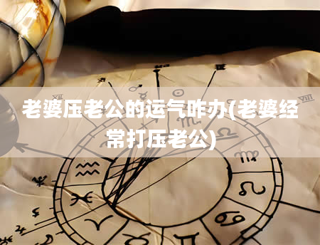 老婆压老公的运气咋办(老婆经常打压老公)