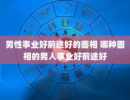 男性事业好前途好的面相 哪种面相的男人事业好前途好