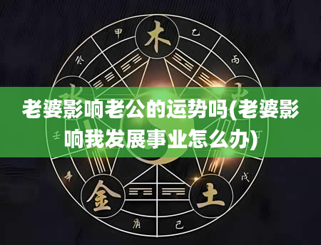 老婆影响老公的运势吗(老婆影响我发展事业怎么办)