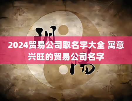 2024贸易公司取名字大全 寓意兴旺的贸易公司名字