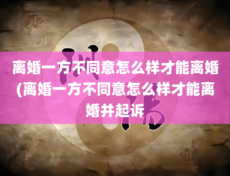 离婚一方不同意怎么样才能离婚(离婚一方不同意怎么样才能离婚并起诉