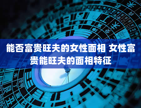 能否富贵旺夫的女性面相 女性富贵能旺夫的面相特征