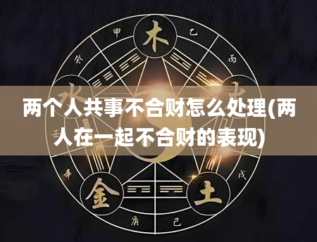 两个人共事不合财怎么处理(两人在一起不合财的表现)