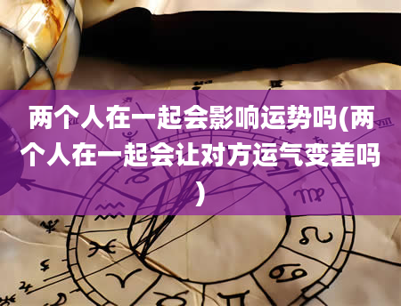两个人在一起会影响运势吗(两个人在一起会让对方运气变差吗)