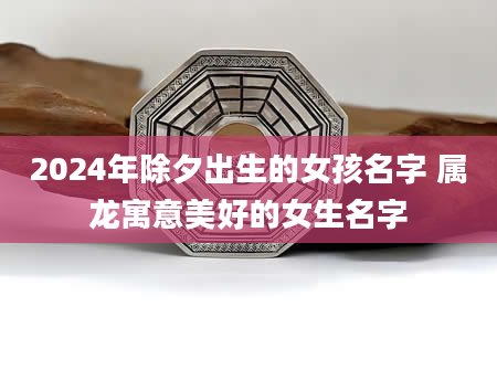 2024年除夕出生的女孩名字 属龙寓意美好的女生名字
