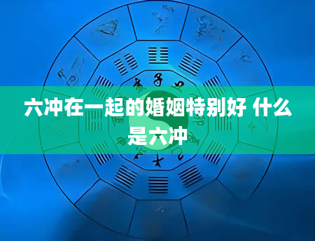 六冲在一起的婚姻特别好 什么是六冲