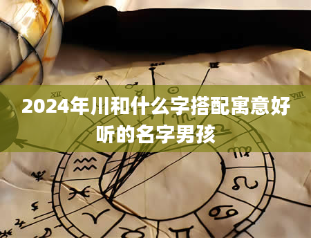 2024年川和什么字搭配寓意好听的名字男孩