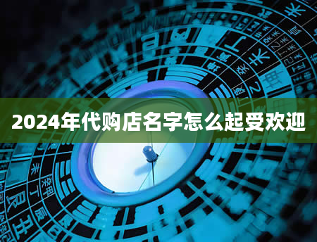 2024年代购店名字怎么起受欢迎