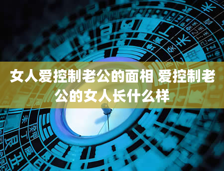女人爱控制老公的面相 爱控制老公的女人长什么样