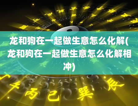 龙和狗在一起做生意怎么化解(龙和狗在一起做生意怎么化解相冲)