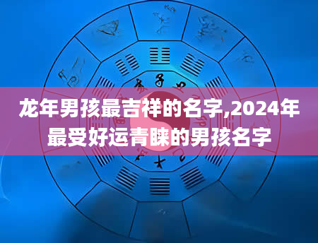 龙年男孩最吉祥的名字,2024年最受好运青睐的男孩名字