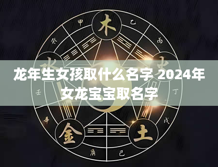 龙年生女孩取什么名字 2024年女龙宝宝取名字