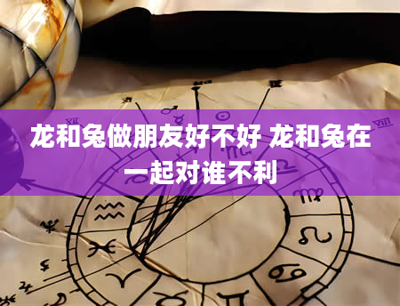 龙和兔做朋友好不好 龙和兔在一起对谁不利