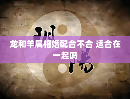 龙和羊属相婚配合不合 适合在一起吗