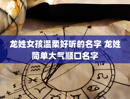 龙姓女孩温柔好听的名字 龙姓简单大气顺口名字