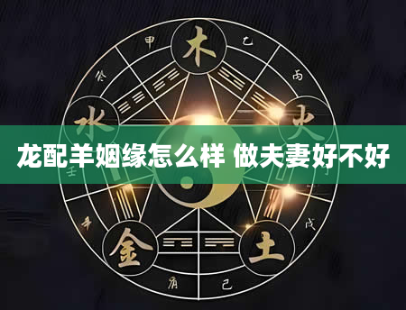 龙配羊姻缘怎么样 做夫妻好不好