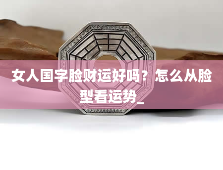 女人国字脸财运好吗？怎么从脸型看运势_