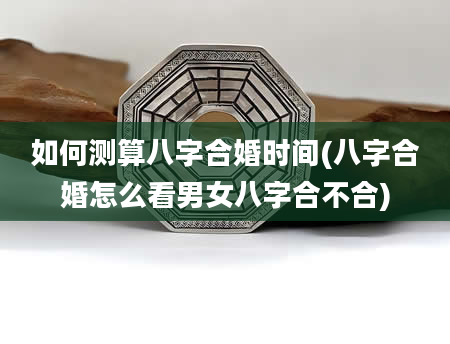 如何测算八字合婚时间(八字合婚怎么看男女八字合不合)