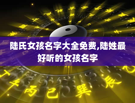 陆氏女孩名字大全免费,陆姓最好听的女孩名字