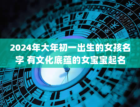 2024年大年初一出生的女孩名字 有文化底蕴的女宝宝起名