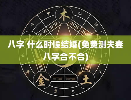 八字 什么时候结婚(免费测夫妻八字合不合)