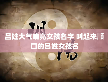 吕姓大气响亮女孩名字 叫起来顺口的吕姓女孩名