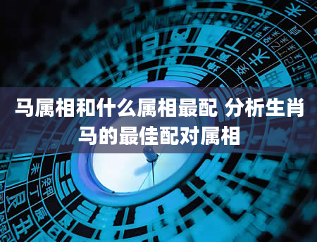 马属相和什么属相最配 分析生肖马的最佳配对属相