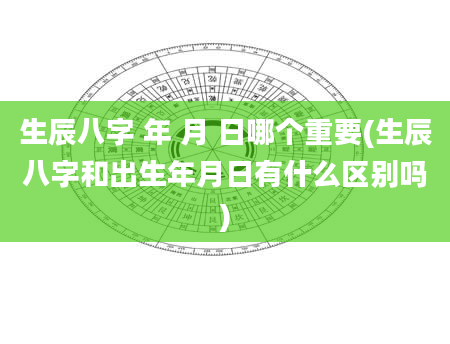 生辰八字 年 月 日哪个重要(生辰八字和出生年月日有什么区别吗)
