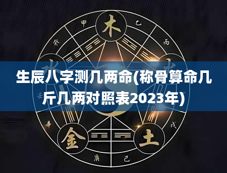 生辰八字测几两命(称骨算命几斤几两对照表2023年)