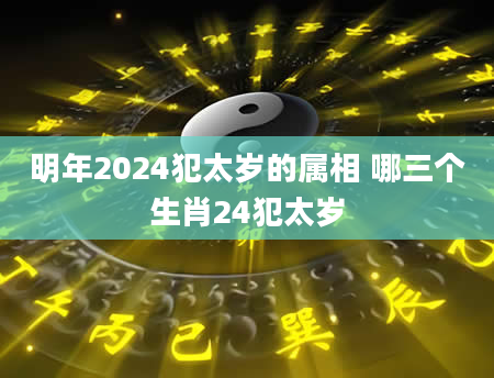 明年2024犯太岁的属相 哪三个生肖24犯太岁