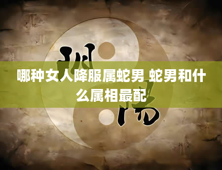 哪种女人降服属蛇男 蛇男和什么属相最配