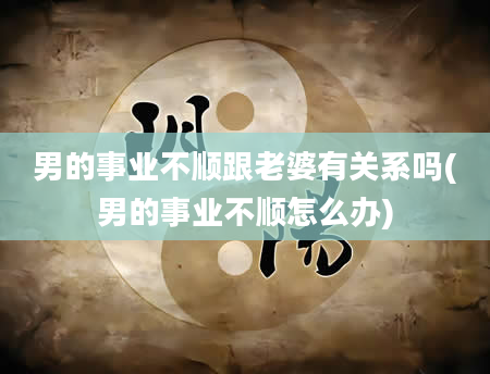 男的事业不顺跟老婆有关系吗(男的事业不顺怎么办)